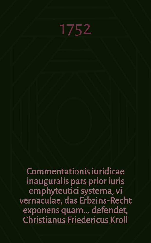 Commentationis iuridicae inauguralis pars prior iuris emphyteutici systema, vi vernaculae, das Erbzins-Recht exponens quam ... defendet, Christianus Friedericus Kroll, Reg. Bor. ... die XXI. Martii A.R.S. MDCCLII.