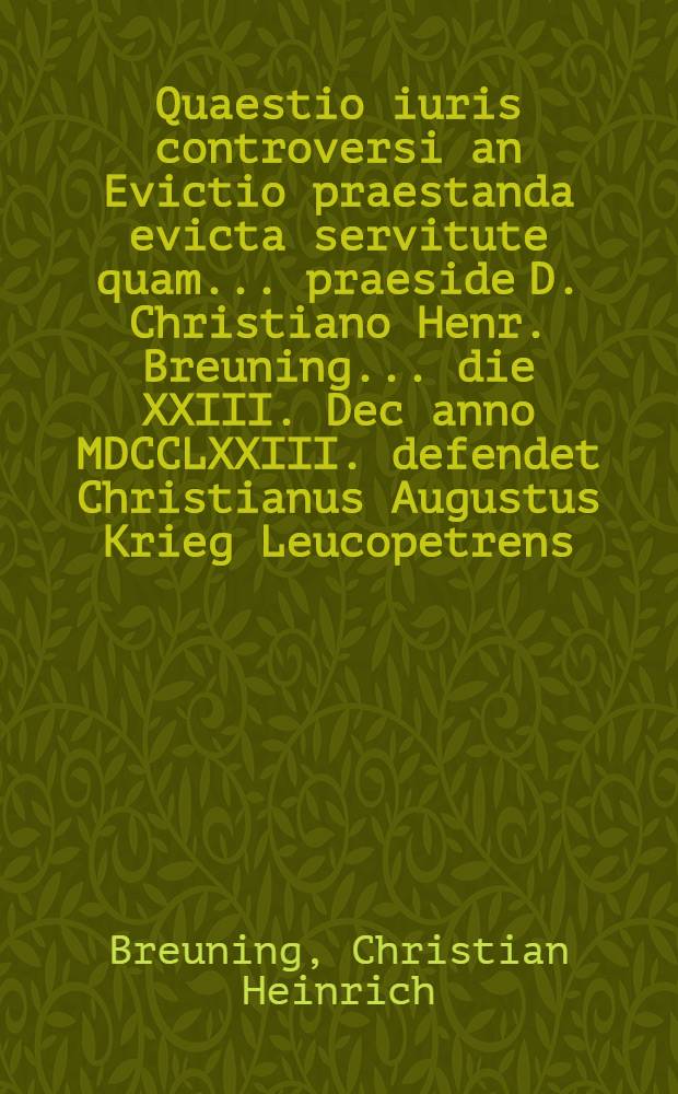 Quaestio iuris controversi an Evictio praestanda evicta servitute quam ... praeside D. Christiano Henr. Breuning ... die XXIII. Dec anno MDCCLXXIII. defendet Christianus Augustus Krieg Leucopetrens