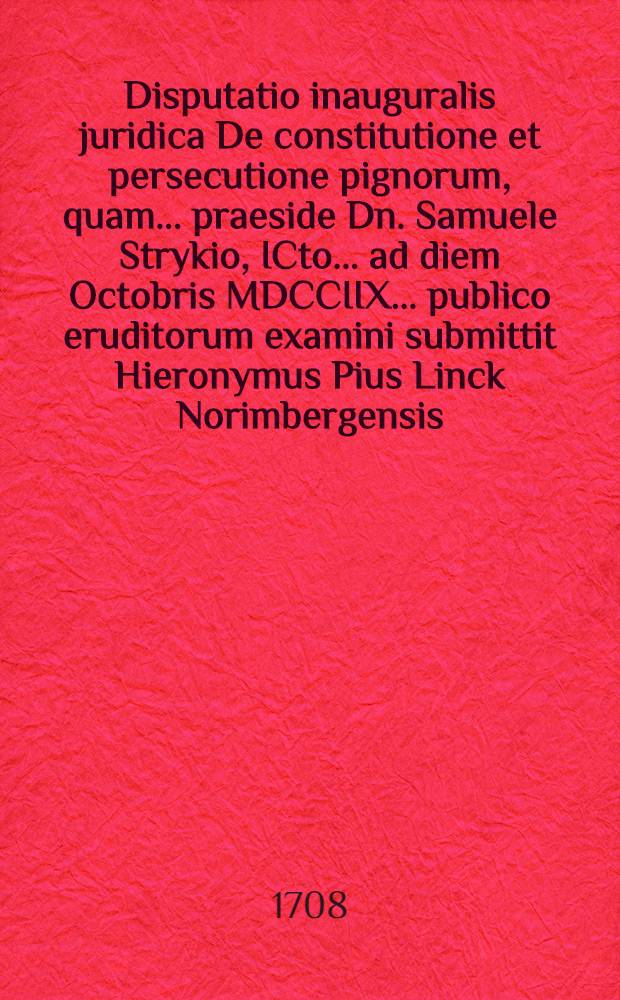 Disputatio inauguralis juridica De constitutione et persecutione pignorum, quam ... praeside Dn. Samuele Strykio, ICto ... ad diem Octobris MDCCIIX. ... publico eruditorum examini submittit Hieronymus Pius Linck Norimbergensis