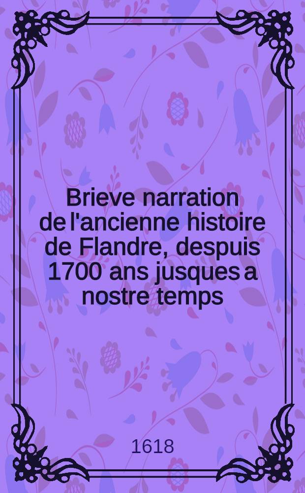 Brieve narration de l'ancienne histoire de Flandre, despuis 1700 ans jusques a nostre temps // Histoire des guerres de Flandre des puis le commencement iusques a la fin, brievement recitee