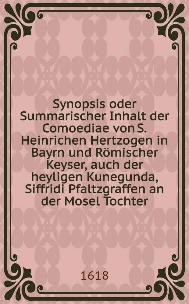 Synopsis oder Summarischer Inhalt der Comoediae von S. Heinrichen Hertzogen in Bayrn und Römischer Keyser, auch der heyligen Kunegunda, Siffridi Pfaltzgraffen an der Mosel Tochter, S. Heinrichs Gemahlin, welche beyde vor 600 Jahren im Ehelichen Standt Jungfräwlich gelebt : Gehalten zu Newburg an der Thonaw den 22. Octob. 1618 als der durchleuchtigiste Fürst und Herr, Herr Wolffgang Wilhelm Pfaltzgraff bey Rhein, Hertzog in Bayrn, Gülch, Cleve und Berg ... Kirchen und Closter erbawen