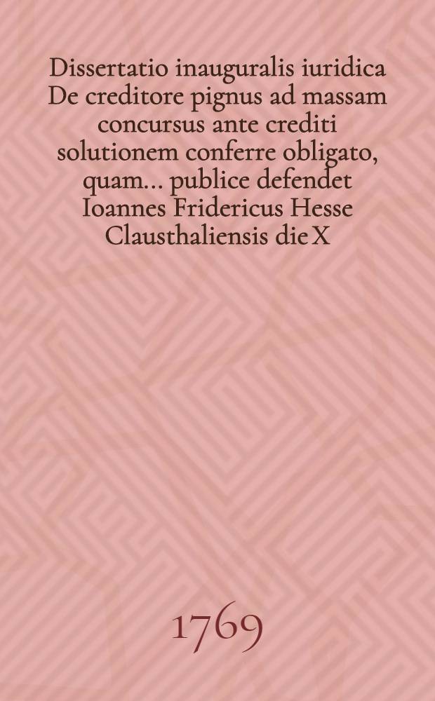 Dissertatio inauguralis iuridica De creditore pignus ad massam concursus ante crediti solutionem conferre obligato, quam ... publice defendet Ioannes Fridericus Hesse Clausthaliensis die X. Iun. MDCCLXIX.