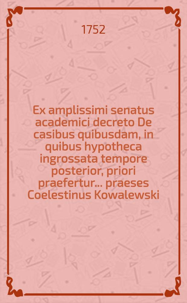 Ex amplissimi senatus academici decreto De casibus quibusdam, in quibus hypotheca ingrossata tempore posterior, priori praefertur ... praeses Coelestinus Kowalewski, J.U.D. ... respondente Augusto Herico C&ouml;ler, L.L. cult. opponentibus Melchiore Ernesto a Knobloch, Equit. Boruss. et Iohanne Theophilo Rond, Reg. Boruss. ... die VIII. Febr. anno MDCCLI.