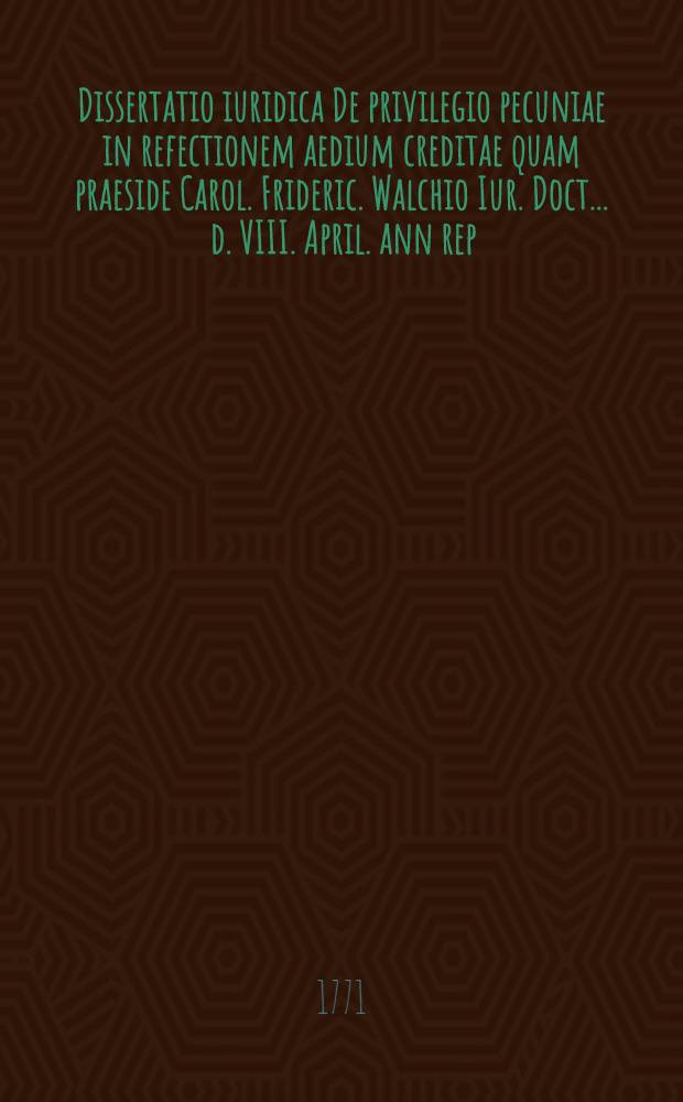 Dissertatio iuridica De privilegio pecuniae in refectionem aedium creditae quam praeside Carol. Frideric. Walchio Iur. Doct. ... d. VIII. April. ann rep. salut. MDCCLXXI. publicae disquisitioni submittit Ioan. Carolus Salomo Thonius Osthemio-Isenacensis ...