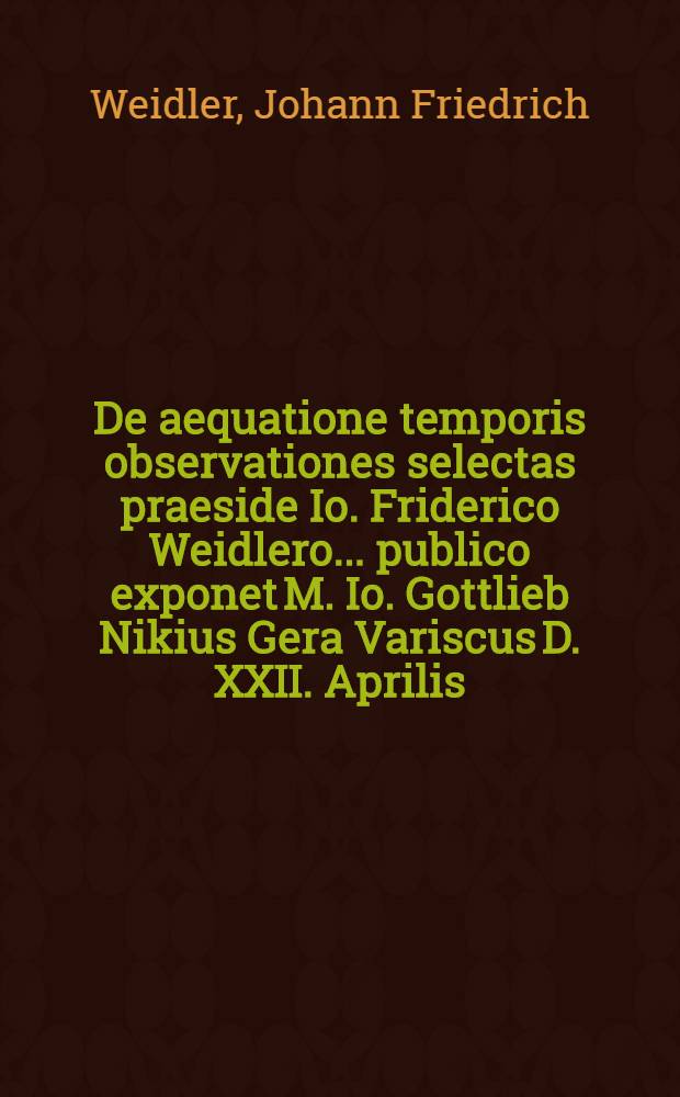 De aequatione temporis observationes selectas praeside Io. Friderico Weidlero ... publico exponet M. Io. Gottlieb Nikius Gera Variscus D. XXII. Aprilis. A. 1722