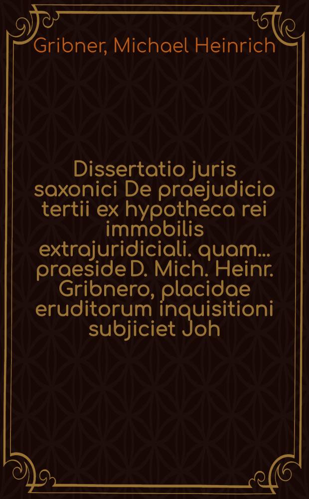 Dissertatio juris saxonici De praejudicio tertii ex hypotheca rei immobilis extrajuridiciali. quam ... praeside D. Mich. Heinr. Gribnero, placidae eruditorum inquisitioni subjiciet Joh. Gottlieb. Welsch, A. & R. die XV. Novembr. MDCCIII.