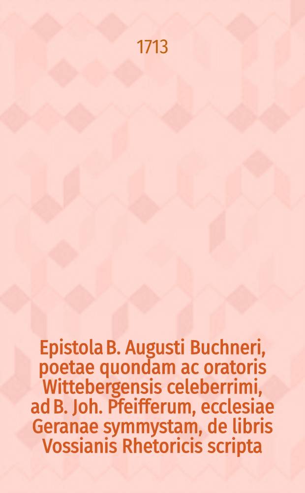 Epistola B. Augusti Buchneri, poetae quondam ac oratoris Wittebergensis celeberrimi, ad B. Joh. Pfeifferum, ecclesiae Geranae symmystam, de libris Vossianis Rhetoricis scripta, nondun hactenus publici juris facta // Elementa rhetorica Vossio-Mitternachtiana ...