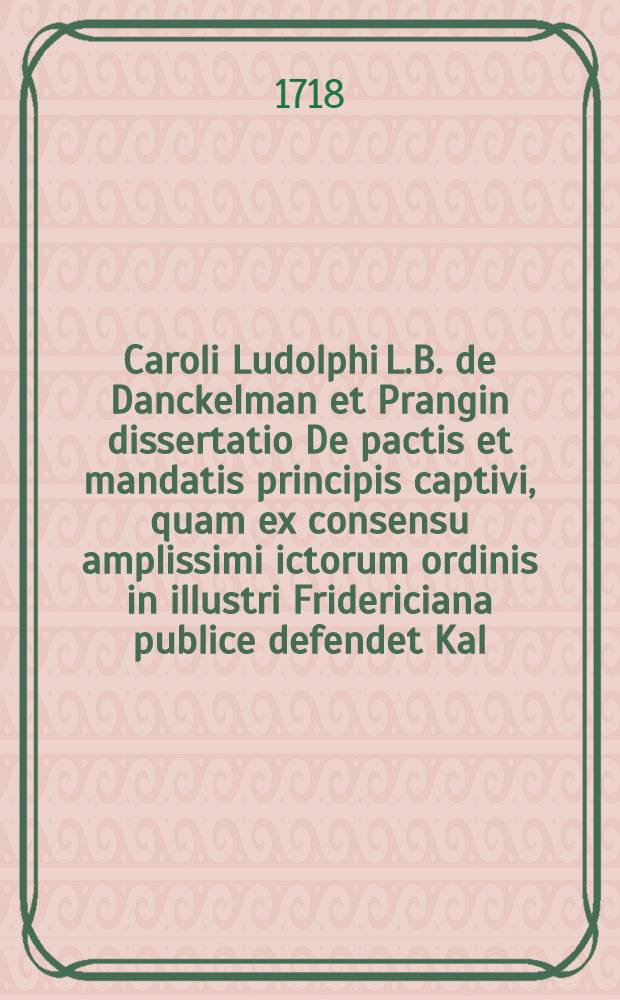 Caroli Ludolphi L.B. de Danckelman et Prangin dissertatio De pactis et mandatis principis captivi, quam ex consensu amplissimi ictorum ordinis in illustri Fridericiana publice defendet Kal. Octob. MDCCXVIII.