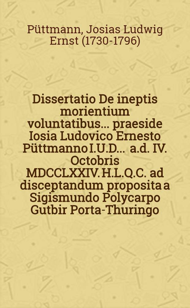 Dissertatio De ineptis morientium voluntatibus ... praeside Iosia Ludovico Ernesto Püttmanno I.U.D. ... a.d. IV. Octobris MDCCLXXIV. H.L.Q.C. ad disceptandum proposita a Sigismundo Polycarpo Gutbir Porta-Thuringo