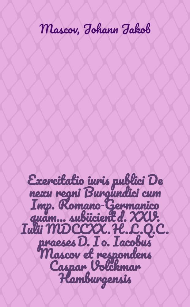 Exercitatio iuris publici De nexu regni Burgundici cum Imp. Romano-Germanico quam ... subiicient d. XXV. Iulii MDCCXX. H.L.Q.C. praeses D. Io. Iacobus Mascov et respondens Caspar Volckmar Hamburgensis