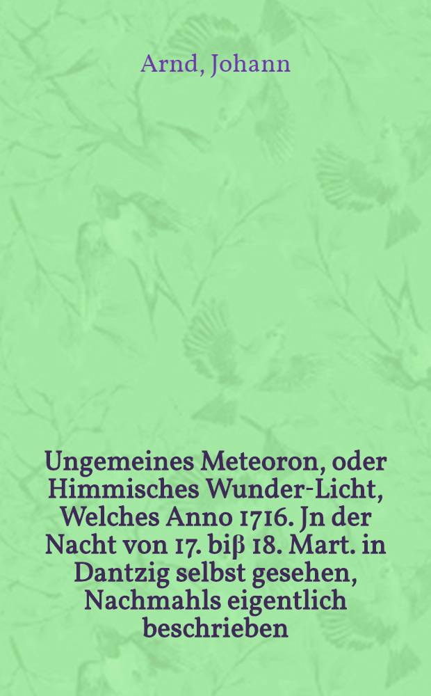 Ungemeines Meteoron, oder Himmisches Wunder-Licht, Welches Anno 1716. Jn der Nacht von 17. biβ 18. Mart. in Dantzig selbst gesehen, Nachmahls eigentlich beschrieben, auch mit Physicalischen Reflexionibus erleutert, Und Demselben einen Entwurff deren Parheliorum, oder Neben-Sonnen, Die abermal selbst in Thorn, den10. April. dieses Jahres umb 4. Uhr Nachmittage gesehen