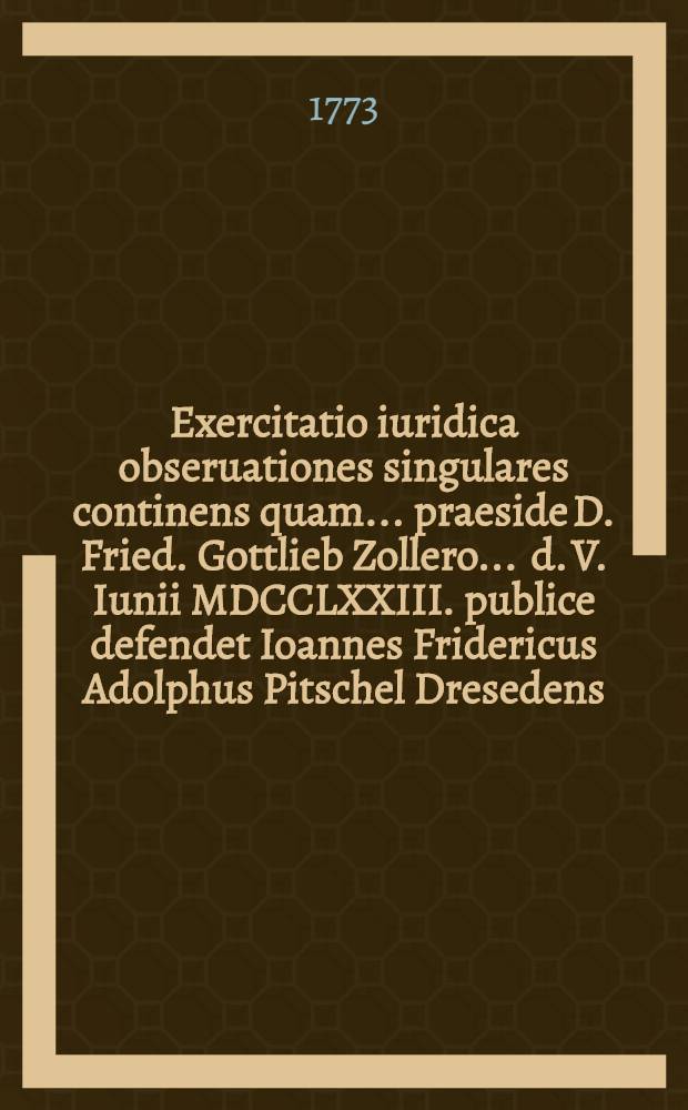 Exercitatio iuridica obseruationes singulares continens quam ... praeside D. Fried. Gottlieb Zollero ... d. V. Iunii MDCCLXXIII. publice defendet Ioannes Fridericus Adolphus Pitschel Dresedens.