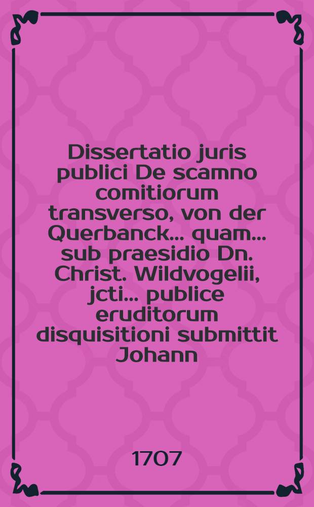 Dissertatio juris publici De scamno comitiorum transverso, von der Querbanck ... quam ... sub praesidio Dn. Christ. Wildvogelii, jcti ... publice eruditorum disquisitioni submittit Johann. Christophorus Purckhauerus, Rotenburgo-Francus ad diem 3. mensis Septembris MDCCVII.