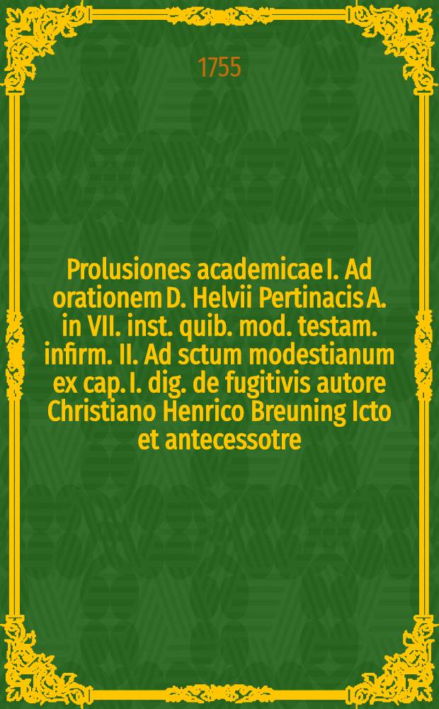 Prolusiones academicae I. Ad orationem D. Helvii Pertinacis A. in VII. inst. quib. mod. testam. infirm. II. Ad sctum modestianum ex cap. I. dig. de fugitivis autore Christiano Henrico Breuning Icto et antecessotre
