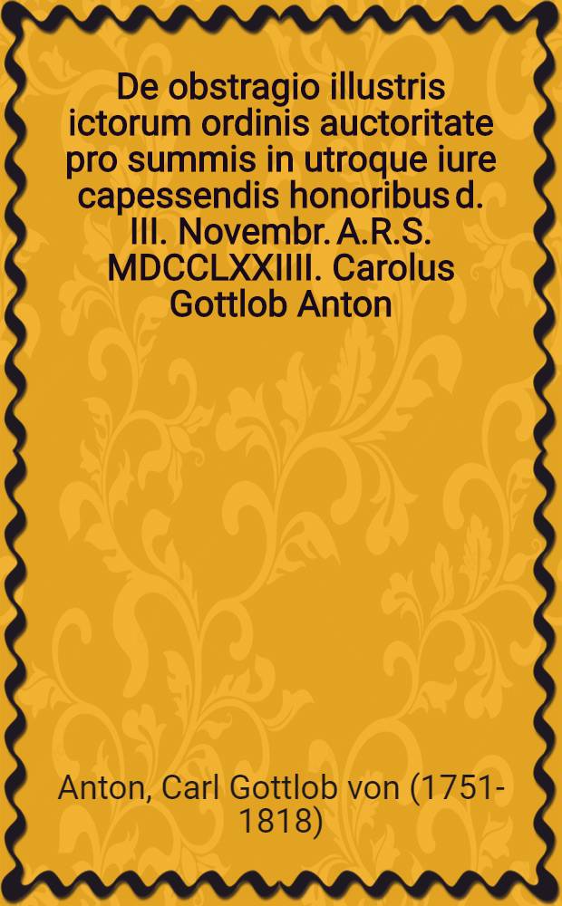 De obstragio illustris ictorum ordinis auctoritate pro summis in utroque iure capessendis honoribus d. III. Novembr. A.R.S. MDCCLXXIIII. Carolus Gottlob Anton, AA.M.