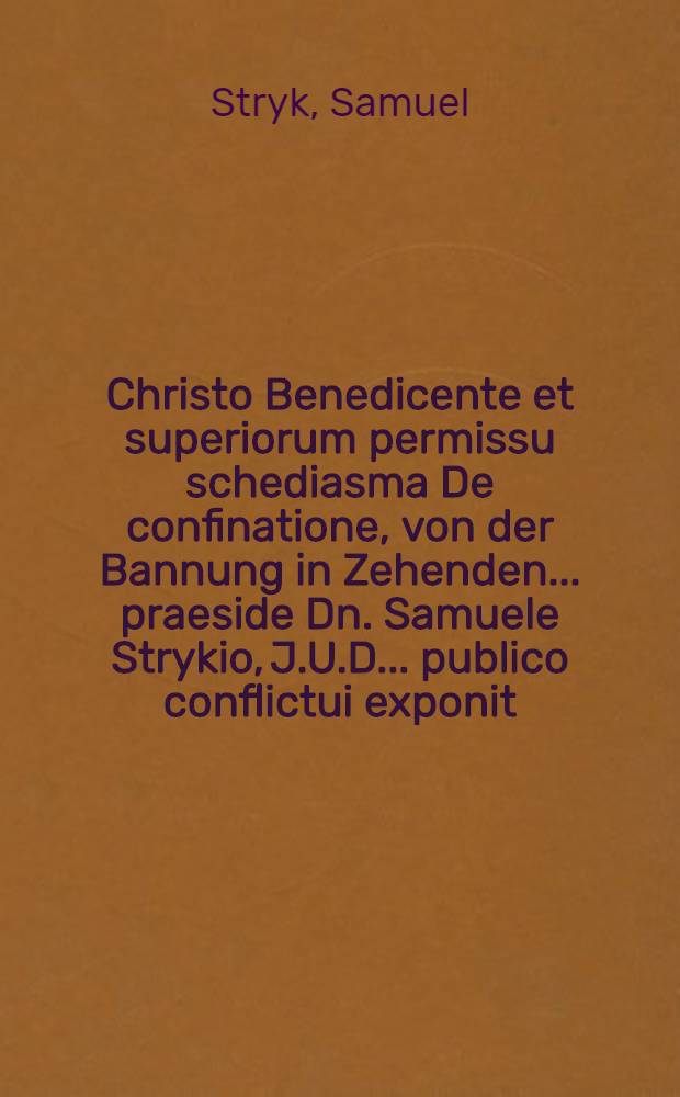 Christo Benedicente et superiorum permissu schediasma De confinatione, von der Bannung in Zehenden ... praeside Dn. Samuele Strykio, J.U.D. ... publico conflictui exponit. in acro aterio jctorum XI. kal. Septembr. A.O.R. MDCLXXII. Christianus Biccius, Lips. Misn. responsurus auctor