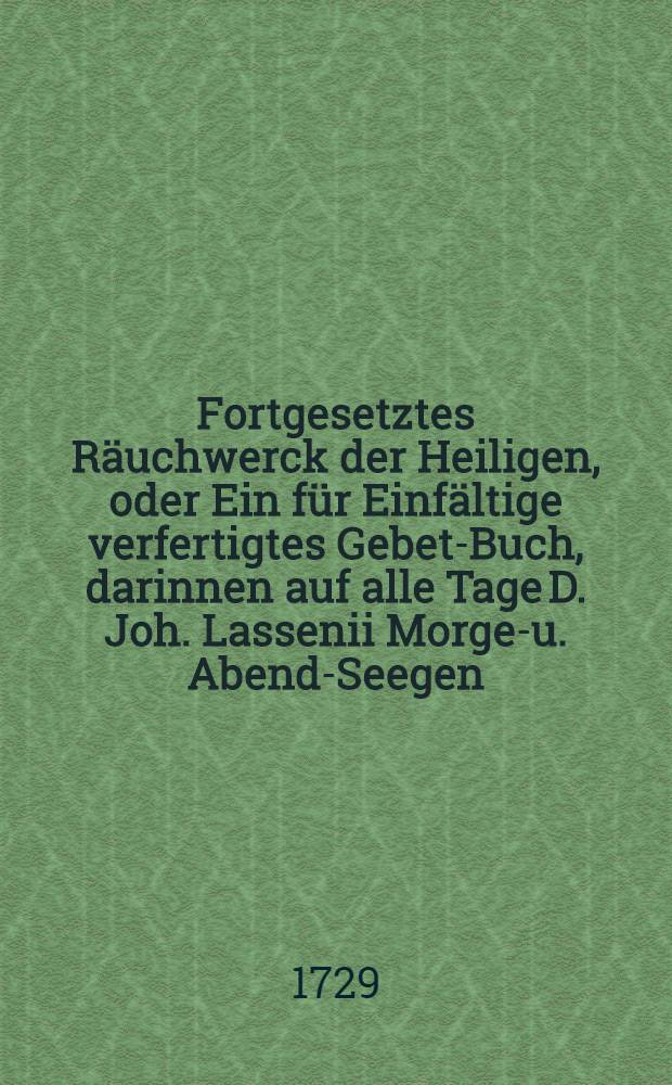 Fortgesetztes Räuchwerck der Heiligen, oder Ein für Einfältige verfertigtes Gebet-Buch, darinnen auf alle Tage D. Joh. Lassenii Morgen- u. Abend-Seegen, Buβ- Beicht- und Communion- auch Kirchen- Creutz- Noth- und Sterbe-Gebete. Jngleichen M. Caspar Neumanns Kern aller Gebets-Andachten zu finden. // Räuchwerck der Heiligen ...