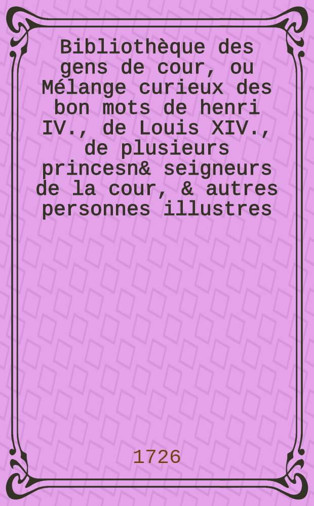 Biblioth&egrave;que des gens de cour, ou M&eacute;lange curieux des bon mots de henri IV., de Louis XIV., de plusieurs princesn& seigneurs de la cour, & autres personnes illustres : Avec un choix de traits na&iuml;fs, gascons & comiques, de plusieurs petites pi&eacute;ces de poёsie, & pens&eacute;es ing&eacute;nieuses propres &agrave; orner l'esprit & &agrave; le remplir d'id&eacute;es vives & riantes. T. 2