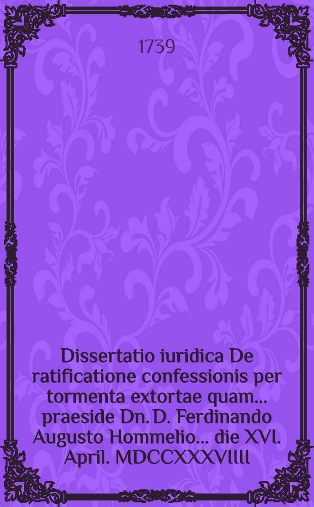 Dissertatio iuridica De ratificatione confessionis per tormenta extortae quam ... praeside Dn. D. Ferdinando Augusto Hommelio ... die XVI. April. MDCCXXXVIIII. publico eruditorum examini submittit A.R. Gottlieb Christianus Grabenerus Freiberg