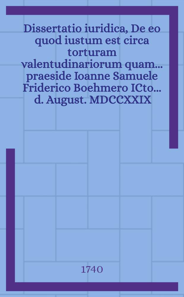 Dissertatio iuridica, De eo quod iustum est circa torturam valentudinariorum quam ... praeside Ioanne Samuele Friderico Boehmero ICto ... d. August. MDCCXXIX. publico eruditorum examini submittit auctor responsurus Fridericus Guilielmus Braune Hallens. Magdeb. LL. C.