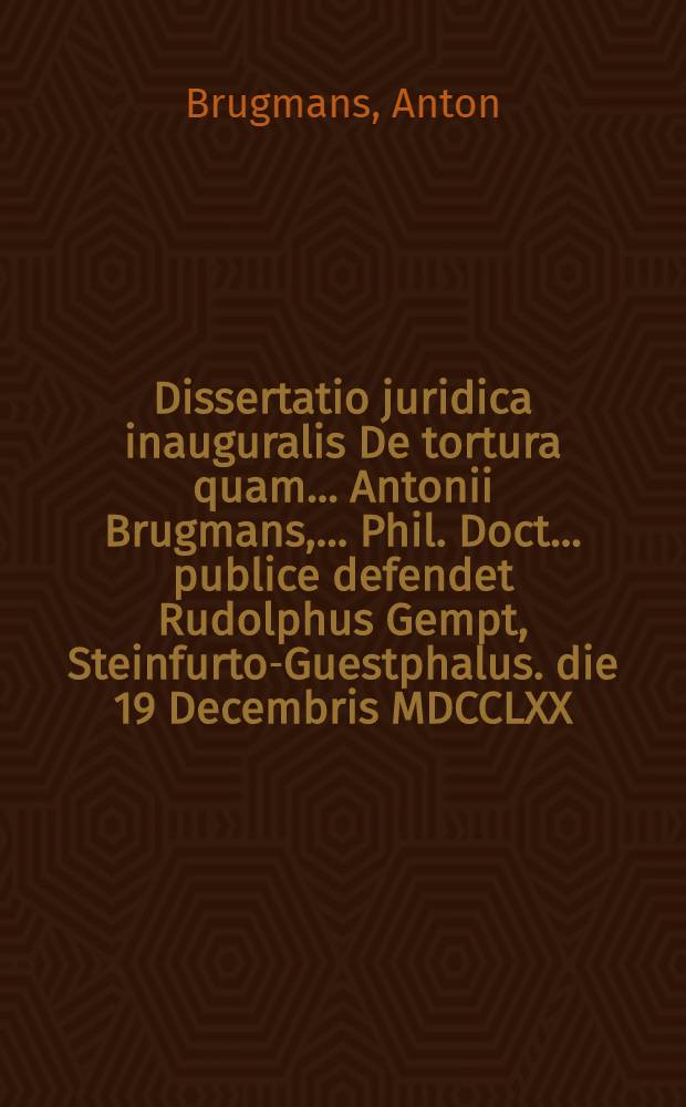 Dissertatio juridica inauguralis De tortura quam ... Antonii Brugmans, ... Phil. Doct. ... publice defendet Rudolphus Gempt, Steinfurto-Guestphalus. die 19 Decembris MDCCLXX. ...