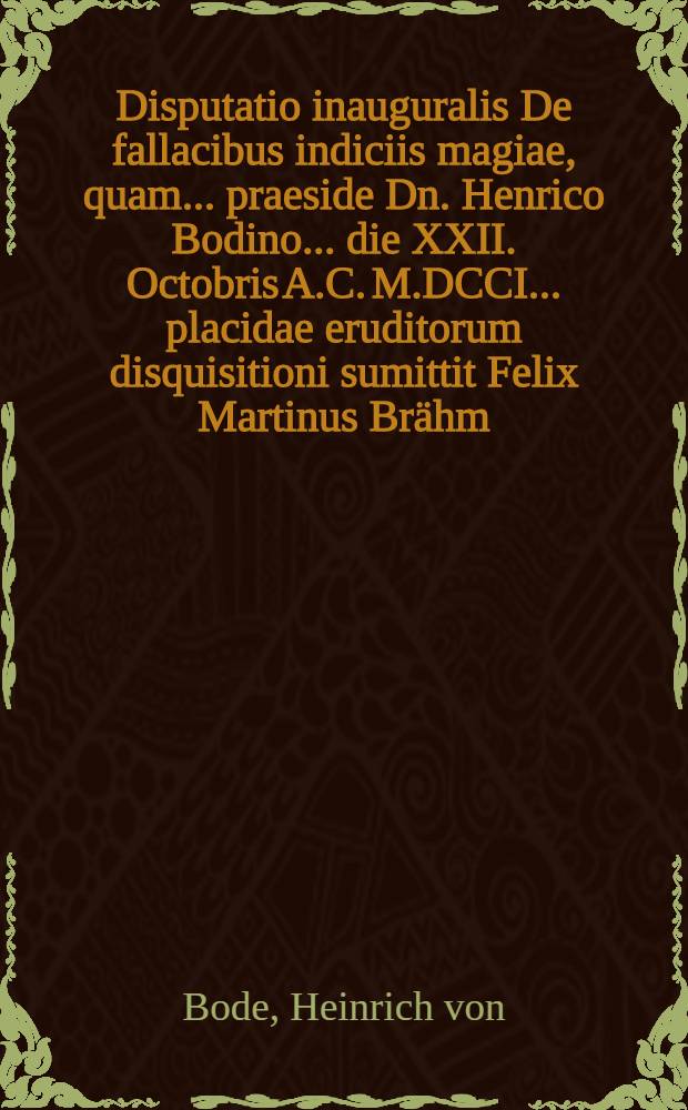 Disputatio inauguralis De fallacibus indiciis magiae, quam ... praeside Dn. Henrico Bodino ... die XXII. Octobris A.C. M.DCCI. ... placidae eruditorum disquisitioni sumittit Felix Martinus Brähm, Hilperhusa Frankus
