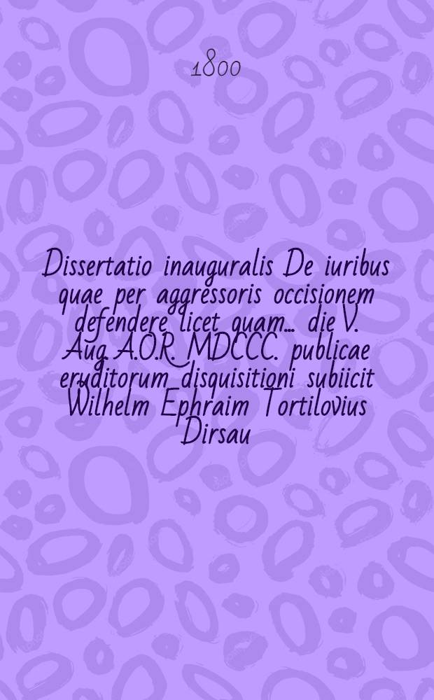 Dissertatio inauguralis De iuribus quae per aggressoris occisionem defendere licet quam ... die V. Aug. A.O.R. MDCCC. publicae eruditorum disquisitioni subiicit Wilhelm Ephraim Tortilovius Dirsau. Prussus Occidentalis