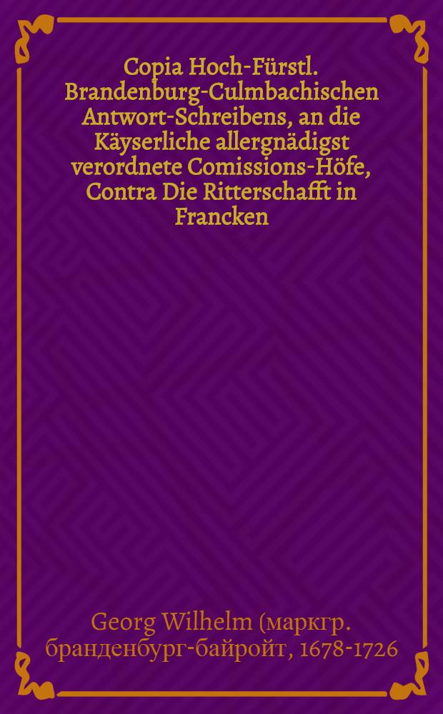 Copia Hoch-Fürstl. Brandenburg-Culmbachischen Antwort-Schreibens, an die Käyserliche allergnädigst verordnete Comissions-Höfe, Contra Die Ritterschafft in Francken : Mit Beylagen Lit. A.B.C.D.E.F.G. Die attentierte Exemption des Land-Adels betreffend
