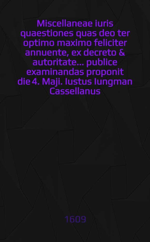 Miscellaneae iuris quaestiones quas deo ter optimo maximo feliciter annuente, ex decreto & autoritate ... publice examinandas proponit die 4. Maji. Iustus Iungman Cassellanus