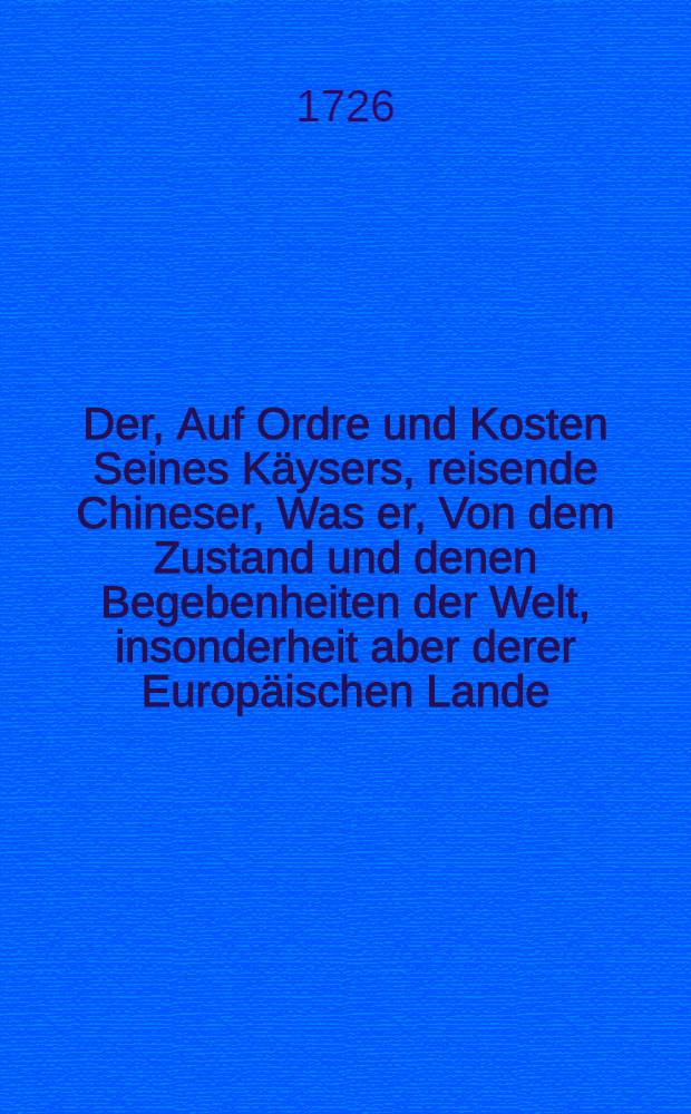 Der, Auf Ordre und Kosten Seines K&auml;ysers, reisende Chineser, Was er, Von dem Zustand und denen Begebenheiten der Welt, insonderheit aber derer Europ&auml;ischen Lande, dem Beherrscher des Chinesischen Reichs, vor Bericht erstattet : Nebst etlichen sonderbaren Nachrichten, Besteende: 1) Jn einigen Anmerckungen aus der Heydnischen G&ouml;tter-Historie; 2) Jn curieusen Anzeigungen, wie sich die Europaeischen grossen Herren, und m&auml;chtigen F&uuml;rsten, zu solennen Zeiten, als bey Verm&auml;hlungen und wann sie von Persanen ihres besuchet werden etc. zu divertiren pflegen; 3) Jn einer Beschreibung der Stadt Audenarde; 4) Jn der neunten Fortsetzung der angefangenen Persianischen Reise-Beschreibung; 5) Jn merckw&uuml;rdigen Nachrichten aus dem Talmud und von Judenthum Meistenseits in anmuthigen Gespr&auml;chen vorgrstellet. Th. 3, St&uuml;ck 10