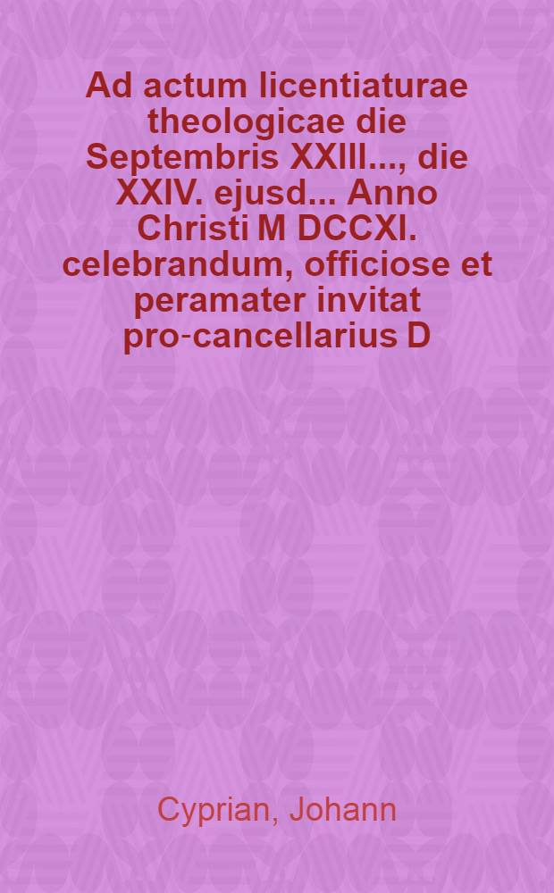 Ad actum licentiaturae theologicae die Septembris XXIII. ..., die XXIV. ejusd. ... Anno Christi M DCCXI. celebrandum, officiose et peramater invitat pro-cancellarius D. Johannes Cyprianus ...