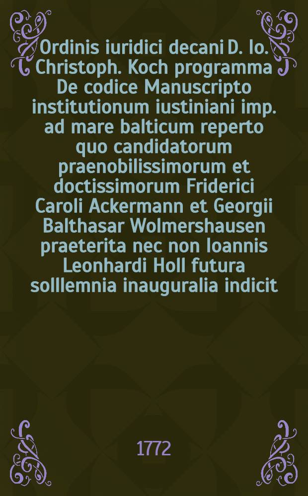 Ordinis iuridici decani D. Io. Christoph. Koch programma De codice Manuscripto institutionum iustiniani imp. ad mare balticum reperto quo candidatorum praenobilissimorum et doctissimorum Friderici Caroli Ackermann et Georgii Balthasar Wolmershausen praeterita nec non Ioannis Leonhardi Holl futura solllemnia inauguralia indicit