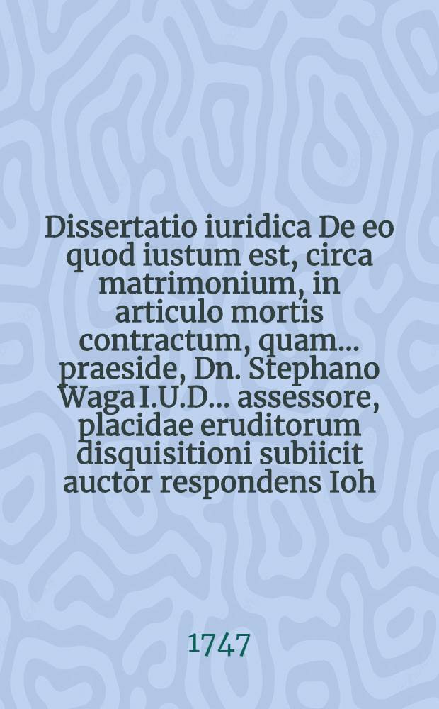 Dissertatio iuridica De eo quod iustum est, circa matrimonium, in articulo mortis contractum, quam ... praeside, Dn. Stephano Waga I.U.D. ... assessore, placidae eruditorum disquisitioni subiicit auctor respondens Ioh. Christophorus Laxdehn, ... ad diem XX. Maii A.N.C. MDCCXXXV. ...