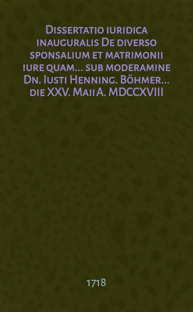Dissertatio iuridica inauguralis De diverso sponsalium et matrimonii iure quam ... sub moderamine Dn. Iusti Henning. Böhmer ... die XXV. Maii A. MDCCXVIII. ... publico eruditorum examini submittit auctor Henricus Bendeleben, Brema-Saxo