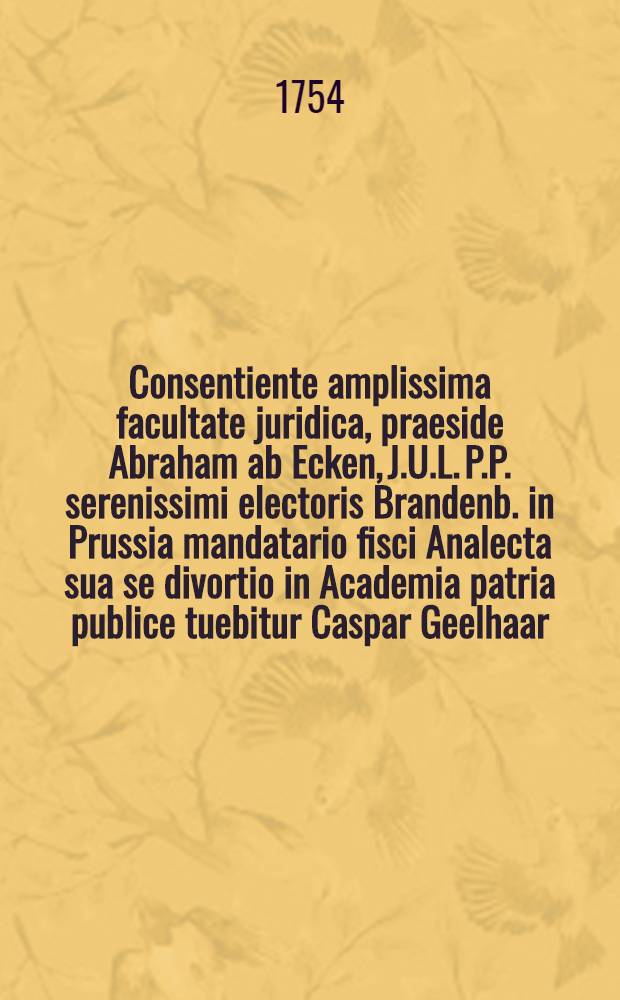Consentiente amplissima facultate juridica, praeside Abraham ab Ecken, J.U.L. P.P. serenissimi electoris Brandenb. in Prussia mandatario fisci Analecta sua se divortio in Academia patria publice tuebitur Caspar Geelhaar, ad diem 29. Augusti ... anno MDCLIV.