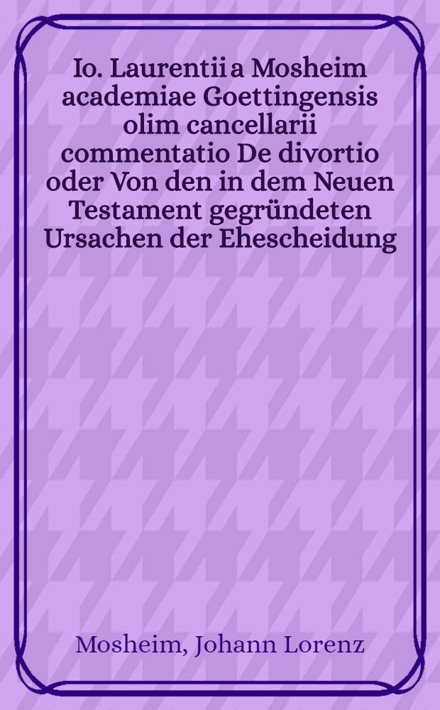 Io. Laurentii a Mosheim academiae Goettingensis olim cancellarii commentatio De divortio oder Von den in dem Neuen Testament gegründeten Ursachen der Ehescheidung, methodo demonstrativa conscripta et potissimum in gratiam LL. cultorum