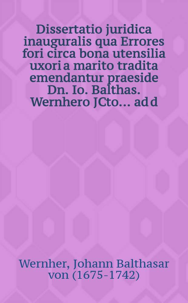 Dissertatio juridica inauguralis qua Errores fori circa bona utensilia uxori a marito tradita emendantur praeside Dn. Io. Balthas. Wernhero JCto ... ad d. III. April. MDCCXXIII. ... publice ventilanda proponetur a Iohanne Friderico Seyfried, Freib. Misn. Advocato Lipsiensi