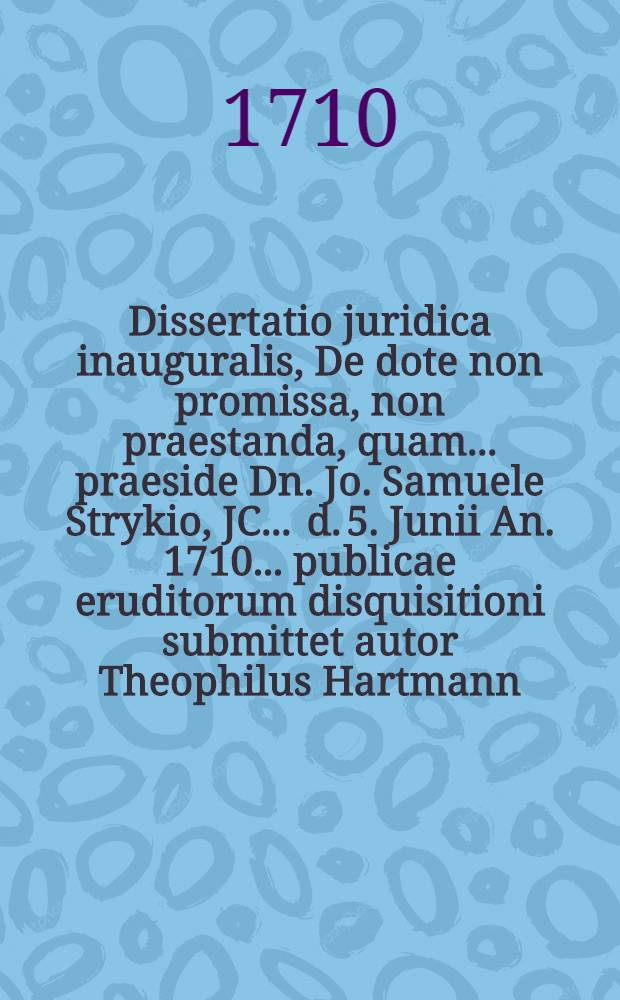 Dissertatio juridica inauguralis, De dote non promissa, non praestanda, quam ... praeside Dn. Jo. Samuele Strykio, JC. ... d. 5. Junii An. 1710. ... publicae eruditorum disquisitioni submittet autor Theophilus Hartmann, Cam. Lus. ...