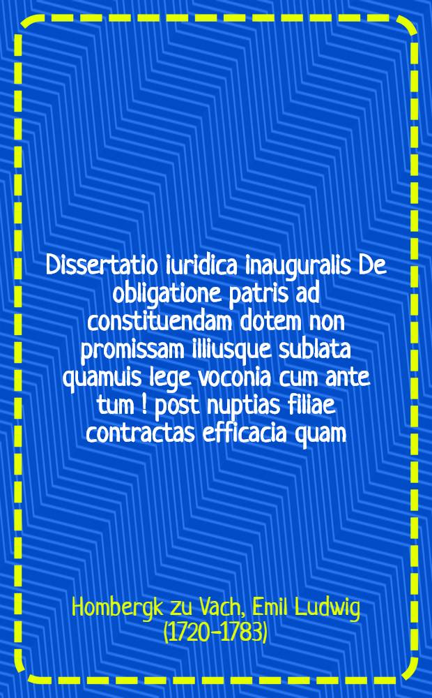 Dissertatio iuridica inauguralis De obligatione patris ad constituendam dotem non promissam illiusque sublata quamuis lege voconia cum ante tum [!] post nuptias filiae contractas efficacia quam ... praeside Aemil. Lud. Hombergk zu Vach. Iur. Doct. ... ad d. XV. Octobris MDCCLXX. ... submittit Ioannes Holler Brema-Saxo