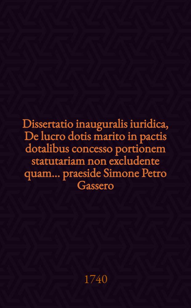 Dissertatio inauguralis iuridica, De lucro dotis marito in pactis dotalibus concesso portionem statutariam non excludente quam ... praeside Simone Petro Gassero, ICto ... d. Mart. ann. MDCCXL. ... publico eruditorum examini submittit auctor Godofredus Schultze Hall. Magdeb.