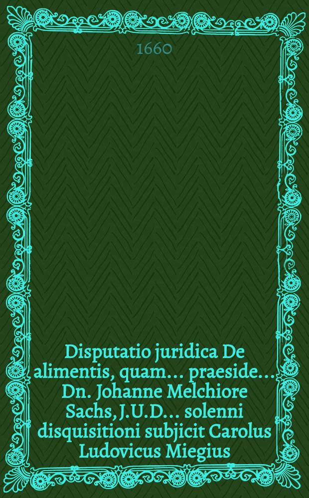 Disputatio juridica De alimentis, quam ... praeside ... Dn. Johanne Melchiore Sachs, J.U.D. ... solenni disquisitioni subjicit Carolus Ludovicus Miegius, Argentoratensis, ad diem . Aprilis ...