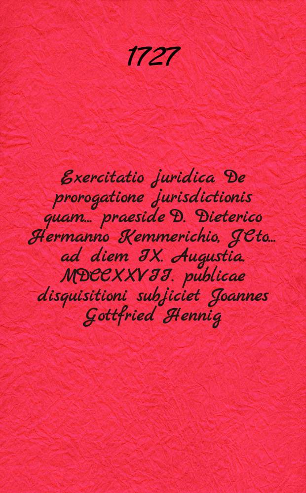 Exercitatio juridica De prorogatione jurisdictionis quam ... praeside D. Dieterico Hermanno Kemmerichio, JCto ... ad diem IX. Augustia. MDCCXXVII. publicae disquisitioni subjiciet Joannes Gottfried Hennig. Zitt. Lus.