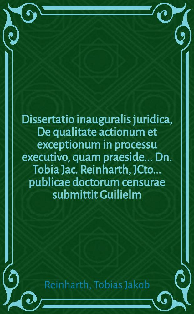 Dissertatio inauguralis juridica, De qualitate actionum et exceptionum in processu executivo, quam praeside ... Dn. Tobia Jac. Reinharth, JCto ... publicae doctorum censurae submittit Guilielm. Henricus Hickmann, Plav. Variscus ... die XXVIII. Aprilis, MDCCXXXV.