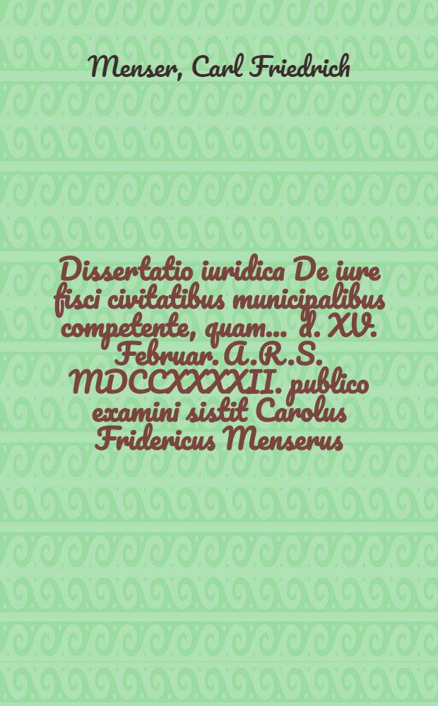 Dissertatio iuridica De iure fisci civitatibus municipalibus competente, quam ... d. XV. Februar. A.R.S. MDCCXXXXII. publico examini sistit Carolus Fridericus Menserus, Lipsiens.