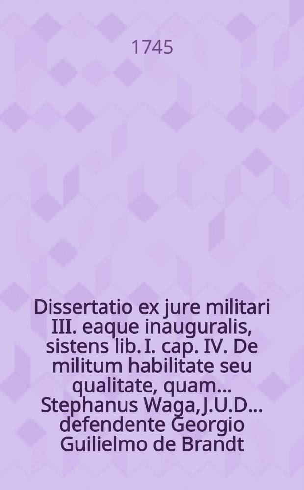 Dissertatio ex jure militari III. eaque inauguralis, sistens lib. I. cap. IV. De militum habilitate seu qualitate, quam ... Stephanus Waga, J.U.D. ... defendente Georgio Guilielmo de Brandt, Equite Borusso, publico eruditorum examini subjicit, ... ad diem 24 Septembr. MDCCXLV.