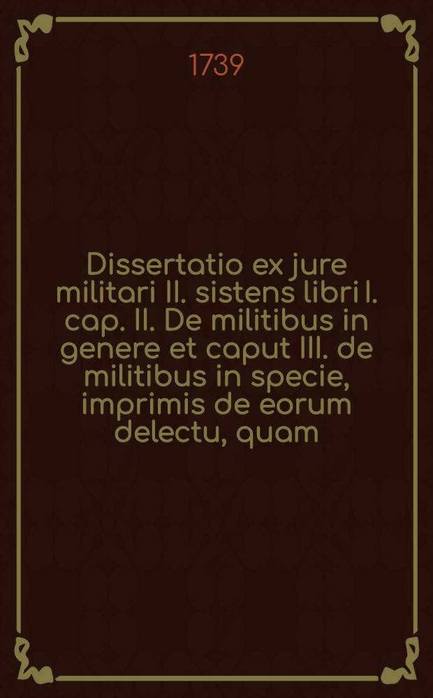 Dissertatio ex jure militari II. sistens libri I. cap. II. De militibus in genere et caput III. de militibus in specie, imprimis de eorum delectu, quam ... praeside, Dn. Stephano Waga, J.U.D. ... publice defendet Johannes von Sanden, J.U. cultor. Regiom. Boruss. ad diem 2. Julii MDCCXXXIX. ...