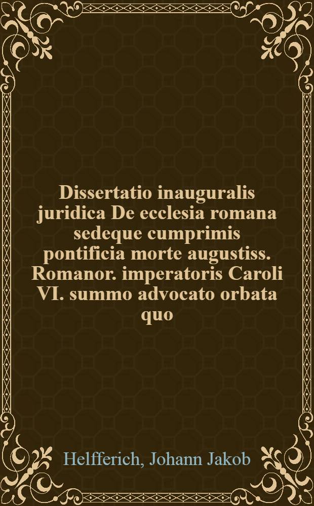 Dissertatio inauguralis juridica De ecclesia romana sedeque cumprimis pontificia morte augustiss. Romanor. imperatoris Caroli VI. summo advocato orbata quo ... praeside ... Dn. Johanne Jacobo Helferichio, Jureconsulto ... ad diem ... MDCCXVI. defendendas sistit auctor responsurus Adamus Fridericus Genth, Backnangensis ...