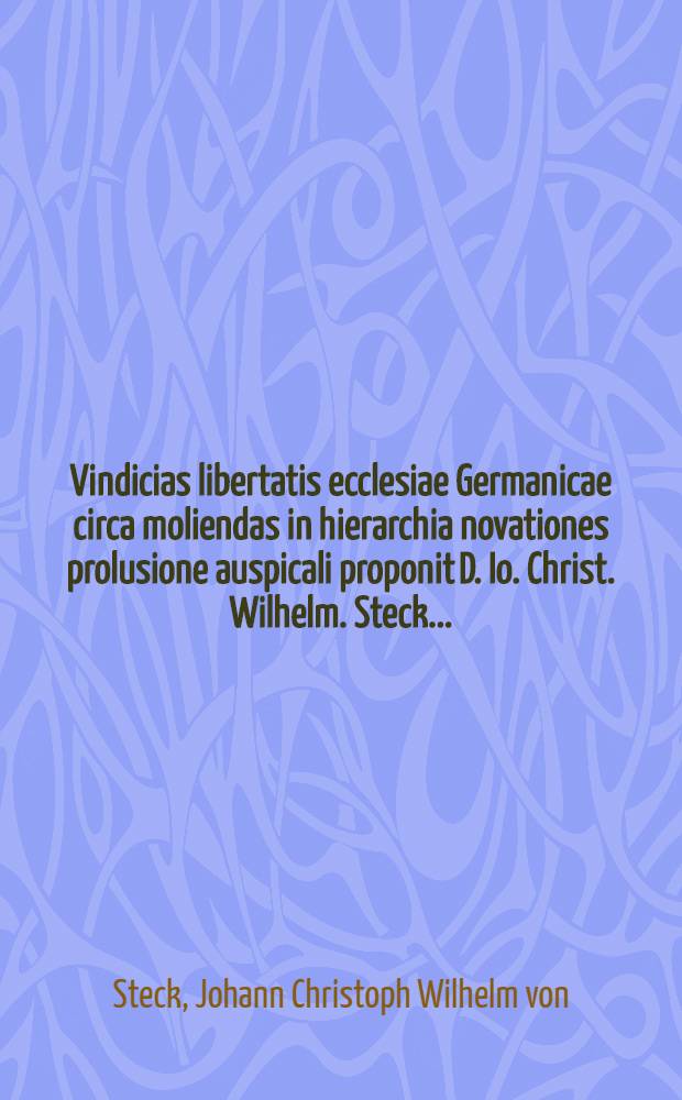 Vindicias libertatis ecclesiae Germanicae circa moliendas in hierarchia novationes prolusione auspicali proponit D. Io. Christ. Wilhelm. Steck ...