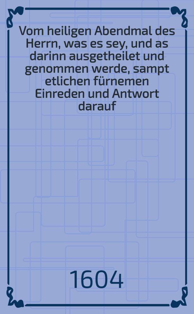 Vom heiligen Abendmal des Herrn, was es sey, und as darinn ausgetheilet und genommen werde, sampt etlichen fürnemen Einreden und Antwort darauf : Widerholete kurtze und letzte Bekentnis und Testament, Neben einem schönen Sermon uber den Spruch Joan. 14. Jch bin der Weg und die Warheit, etc. nötig und nützlich wegen des Sacraments streits zu lesen