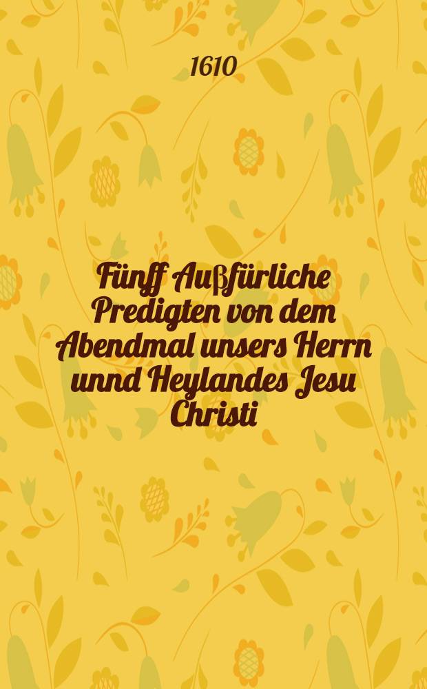 F&uuml;nff Au&beta;f&uuml;rliche Predigten von dem Abendmal unsers Herrn unnd Heylandes Jesu Christi : Jn welcher ersten gehandelt wirdt von dem Worten der Eynsetzung : Jn der andern werden sieben Hauptgrundfesten eingef&uuml;hret, dadurch man bewegen wirdt schlecht unnd recht bey Christi Worten, wie sie lauten zubleiben : Jn der dritten werden XII. f&uuml;rnembste Scheingr&uuml;nde der Calvinisten widerlegt : Jn der vierdten werden der Papisten Ungr&uuml;nde widerlegt : Jn der f&uuml;nfften wirde gehandelt, da&beta; man offt, wie, unnd warzu man das Abendmal gebrauchen solle : Welche Anno 1608. Jn S.S. Co&beta;mas und Damians Kirchen zu Stadt gehalten hat